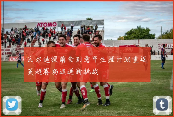 瓦尔迪提前告别意甲生涯计划重返英超赛场追逐新挑战
