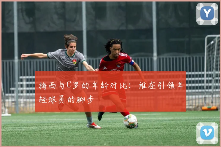 梅西与C罗的年龄对比：谁在引领年轻球员的脚步