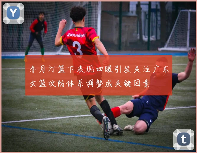 李月汀篮下表现回暖引发关注广东女篮攻防体系调整成关键因素