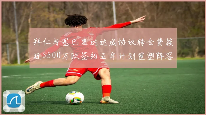 拜仁与塞巴里达达成协议转会费接近5500万欧签约五年计划重塑阵容