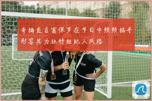 夸梅直言富保罗在节目中频频插手形容其为独特经纪人风格