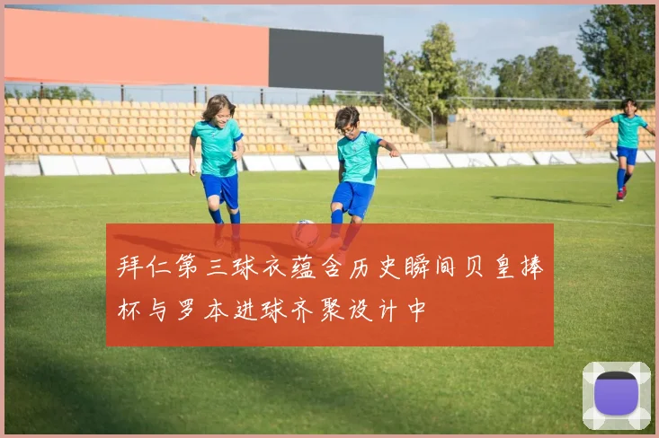 拜仁第三球衣蕴含历史瞬间贝皇捧杯与罗本进球齐聚设计中