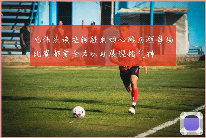 毛伟杰谈逆转胜利的心路历程每场比赛都要全力以赴展现精气神