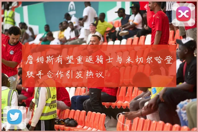 詹姆斯有望重返骑士与米切尔哈登联手合作引发热议