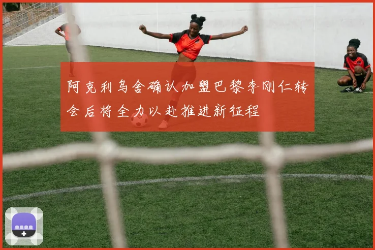 阿克利乌舍确认加盟巴黎李刚仁转会后将全力以赴推进新征程