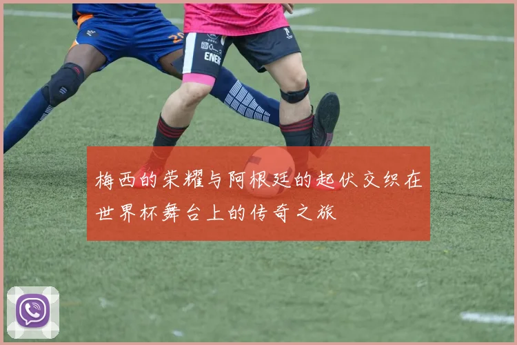 梅西的荣耀与阿根廷的起伏交织在世界杯舞台上的传奇之旅