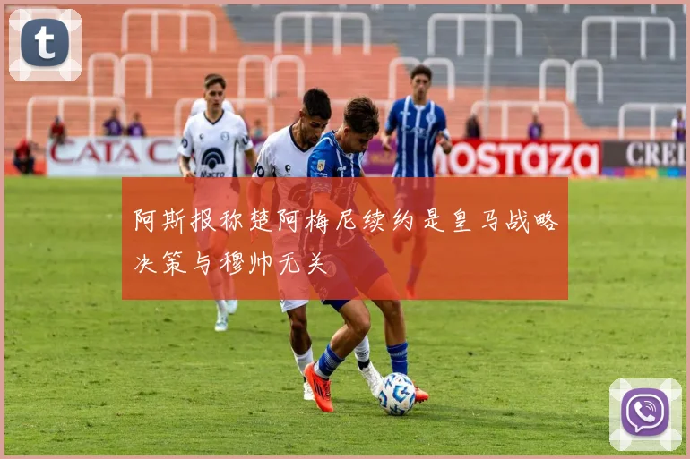 阿斯报称楚阿梅尼续约是皇马战略决策与穆帅无关