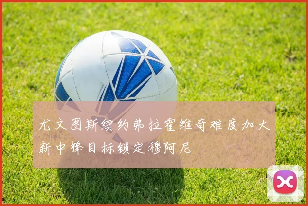 尤文图斯续约弗拉霍维奇难度加大新中锋目标锁定穆阿尼