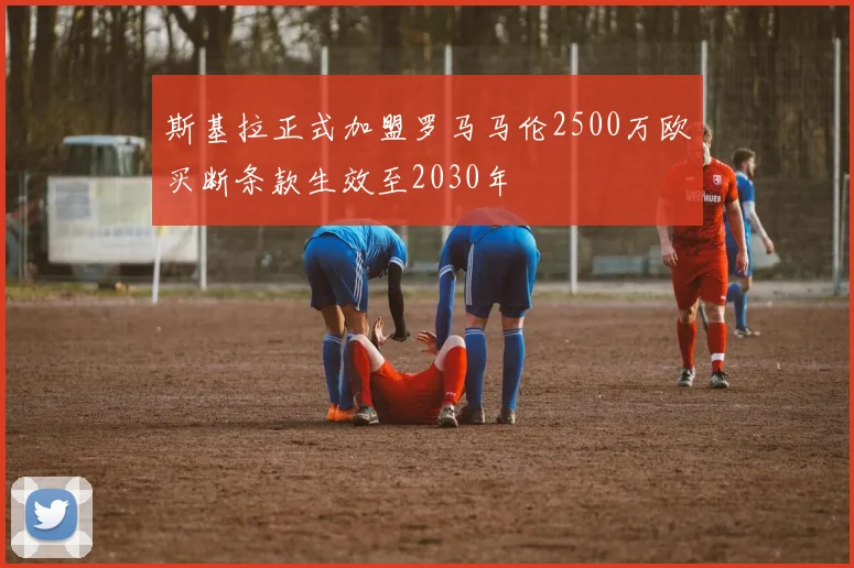 斯基拉正式加盟罗马马伦2500万欧买断条款生效至2030年