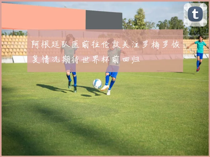 阿根廷队医前往伦敦关注罗梅罗恢复情况期待世界杯前回归