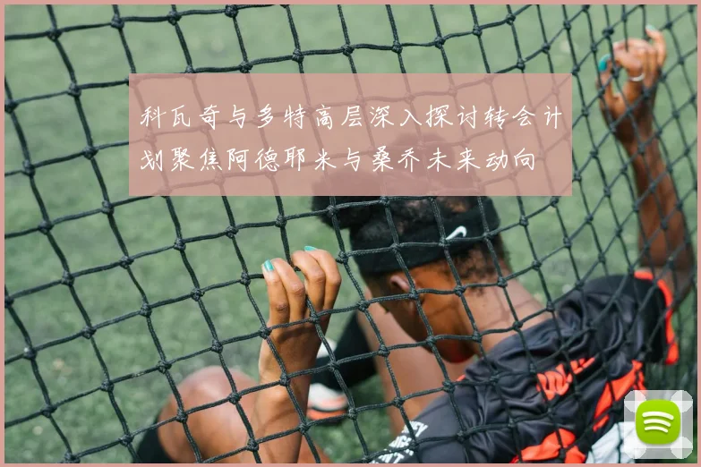 科瓦奇与多特高层深入探讨转会计划聚焦阿德耶米与桑乔未来动向