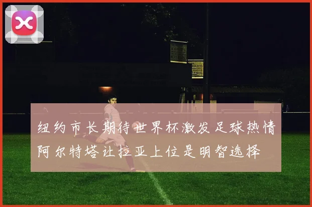 纽约市长期待世界杯激发足球热情阿尔特塔让拉亚上位是明智选择