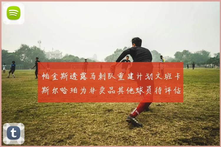 帕金斯透露马刺队重建计划文班卡斯尔哈珀为非卖品其他球员待评估