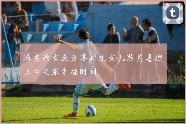 马克西女友分享新生女儿照片喜迎三口之家幸福时刻