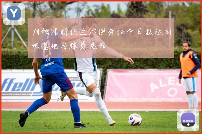 利物浦新任主帅伊劳拉今日抵达训练基地与球员见面