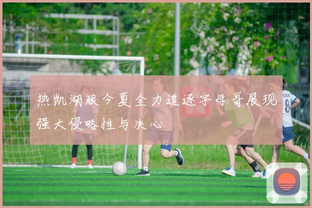 热凯湖狼今夏全力追逐字母哥展现强大侵略性与决心