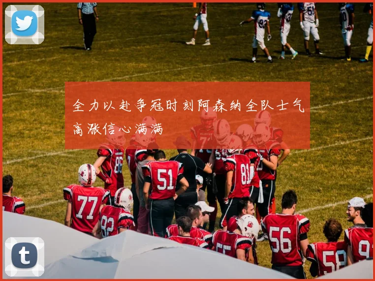全力以赴争冠时刻阿森纳全队士气高涨信心满满