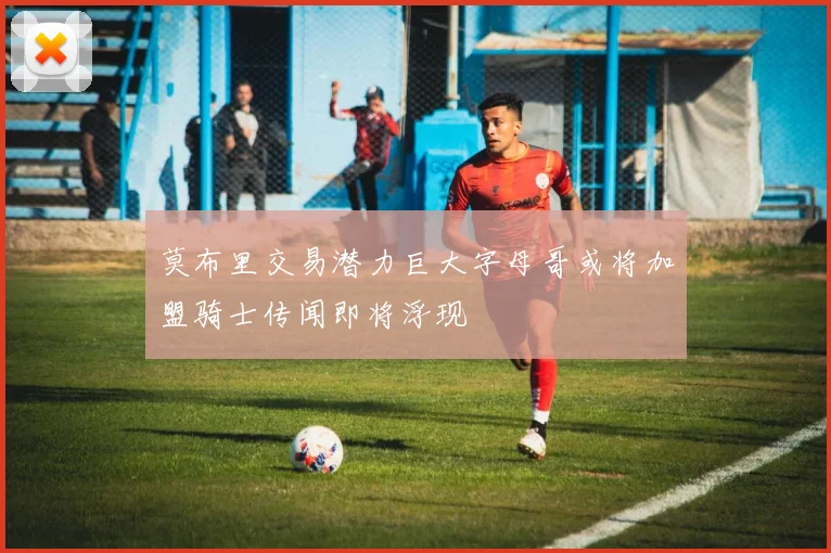 莫布里交易潜力巨大字母哥或将加盟骑士传闻即将浮现