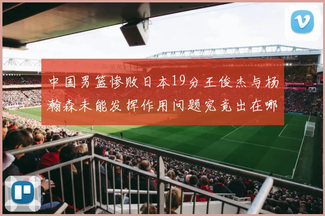中国男篮惨败日本19分王俊杰与杨瀚森未能发挥作用问题究竟出在哪儿