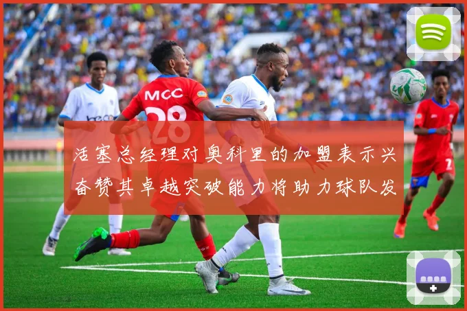 活塞总经理对奥科里的加盟表示兴奋赞其卓越突破能力将助力球队发展